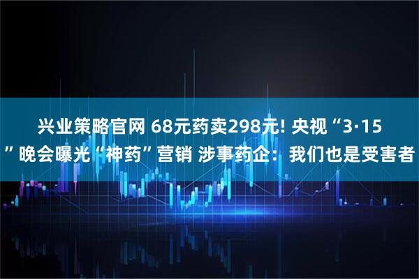 兴业策略官网 68元药卖298元! 央视“3·15”晚会曝光“神药”营销 涉事药企：我们也是受害者