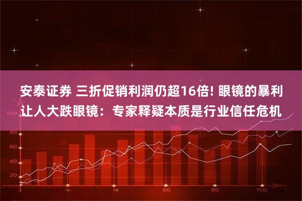 安泰证券 三折促销利润仍超16倍! 眼镜的暴利让人大跌眼镜：专家释疑本质是行业信任危机