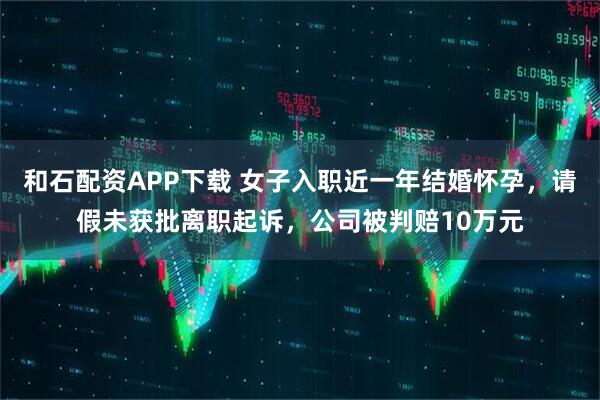 和石配资APP下载 女子入职近一年结婚怀孕，请假未获批离职起诉，公司被判赔10万元