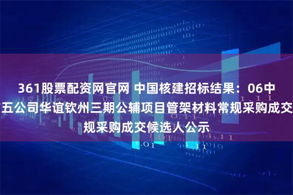 361股票配资网官网 中国核建招标结果：06中国核建中核五公司华谊钦州三期公辅项目管架材料常规采购成交候选人公示