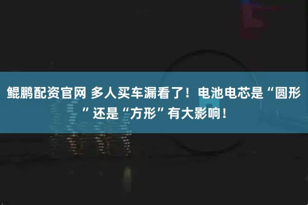 鲲鹏配资官网 多人买车漏看了！电池电芯是“圆形”还是“方形”有大影响！