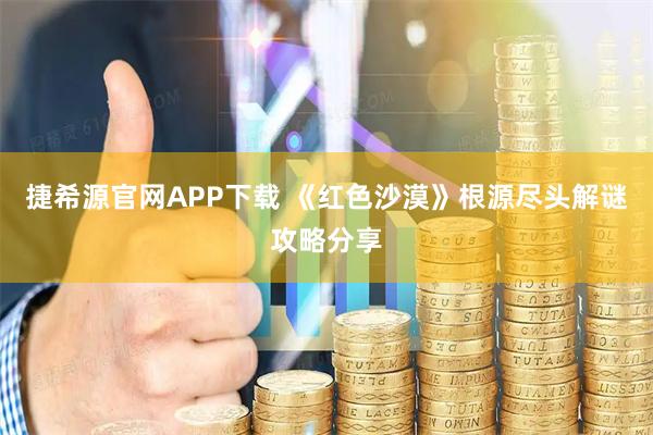 捷希源官网APP下载 《红色沙漠》根源尽头解谜攻略分享