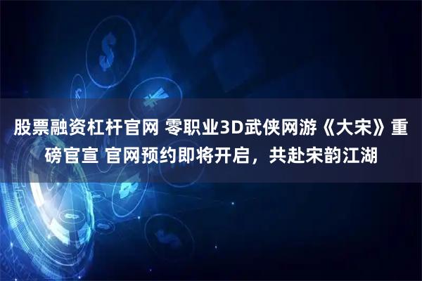 股票融资杠杆官网 零职业3D武侠网游《大宋》重磅官宣 官网预约即将开启，共赴宋韵江湖