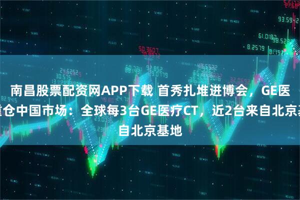 南昌股票配资网APP下载 首秀扎堆进博会，GE医疗重仓中国市场：全球每3台GE医疗CT，近2台来自北京基地