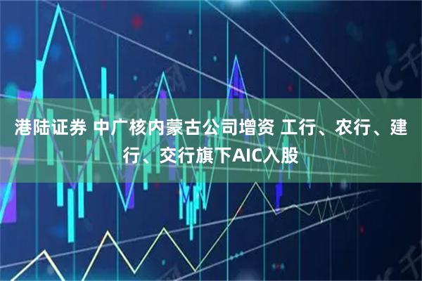港陆证券 中广核内蒙古公司增资 工行、农行、建行、交行旗下AIC入股