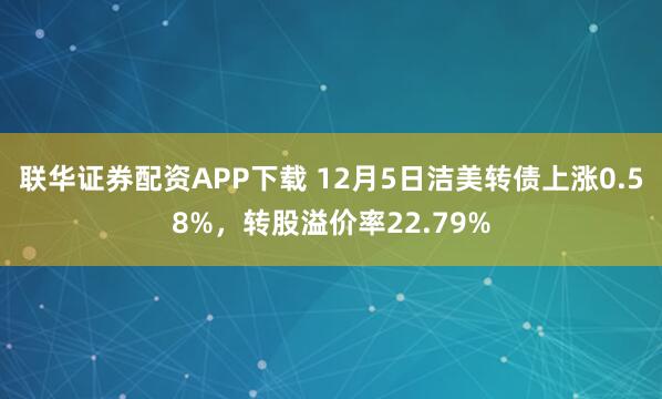 联华证券配资APP下载 12月5日洁美转债上涨0.58%,转股溢价率22.79%