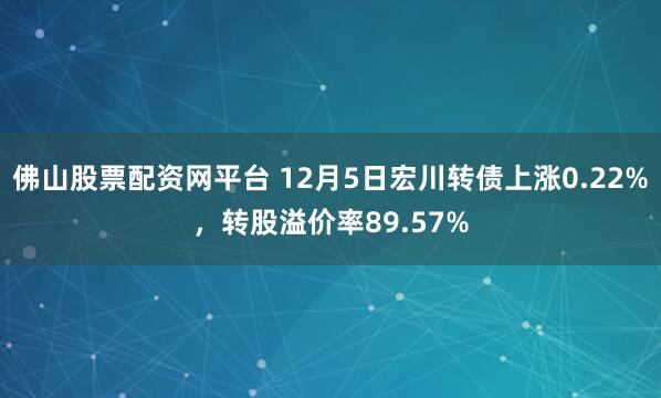 佛山股票配资网平台 12月5日宏川转债上涨0.22%,转股溢价率89.57%