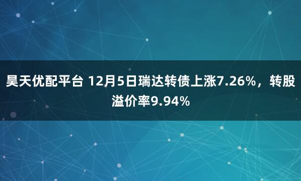昊天优配平台 12月5日瑞达转债上涨7.26%,转股溢价率9.94%