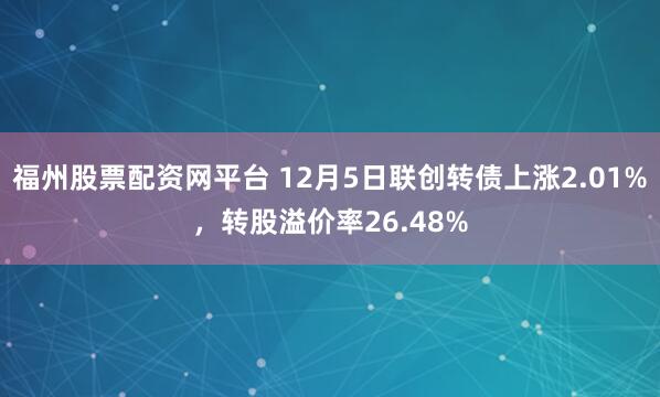 福州股票配资网平台 12月5日联创转债上涨2.01%,转股溢价率26.48%
