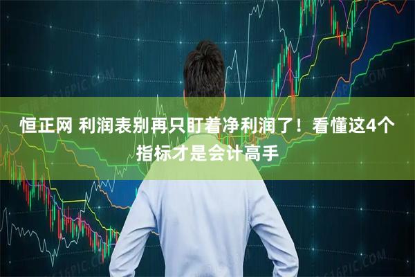 恒正网 利润表别再只盯着净利润了！看懂这4个指标才是会计高手