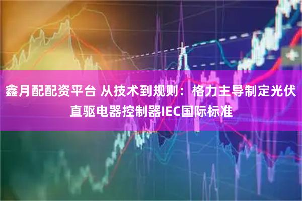 鑫月配配资平台 从技术到规则:格力主导制定光伏直驱电器控制器IEC国际标准