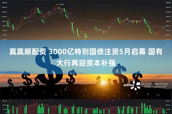 赢赢顺配资 3000亿特别国债注资5月启幕 国有大行再迎资本补强