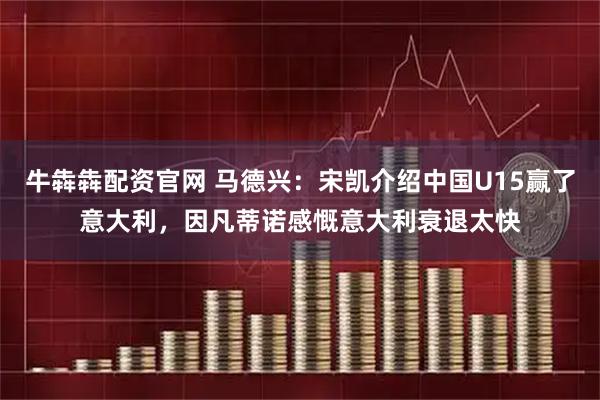 牛犇犇配资官网 马德兴：宋凯介绍中国U15赢了意大利，因凡蒂诺感慨意大利衰退太快