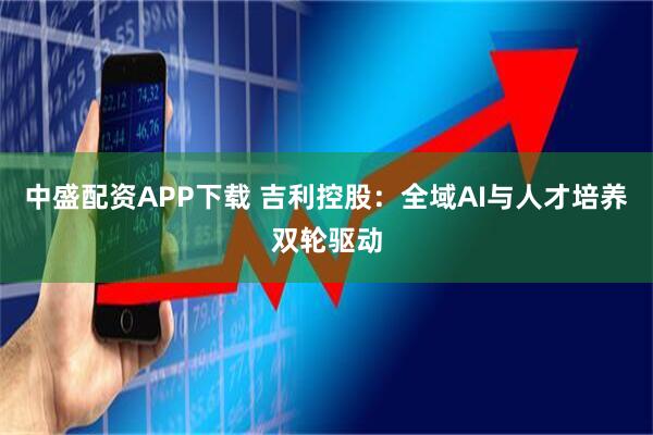 中盛配资APP下载 吉利控股：全域AI与人才培养双轮驱动