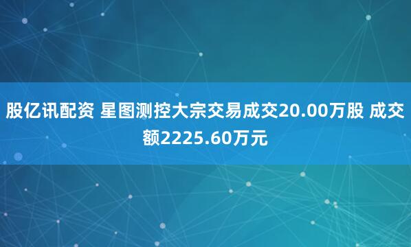 股亿讯配资 星图测控大宗交易成交20.00万股 成交额2225.60万元