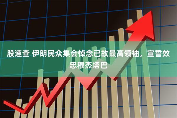 股速查 伊朗民众集会悼念已故最高领袖，宣誓效忠穆杰塔巴