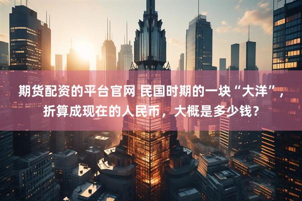 期货配资的平台官网 民国时期的一块“大洋”，折算成现在的人民币，大概是多少钱？