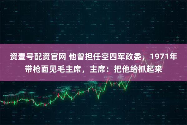 资壹号配资官网 他曾担任空四军政委，1971年带枪面见毛主席，主席：把他给抓起来