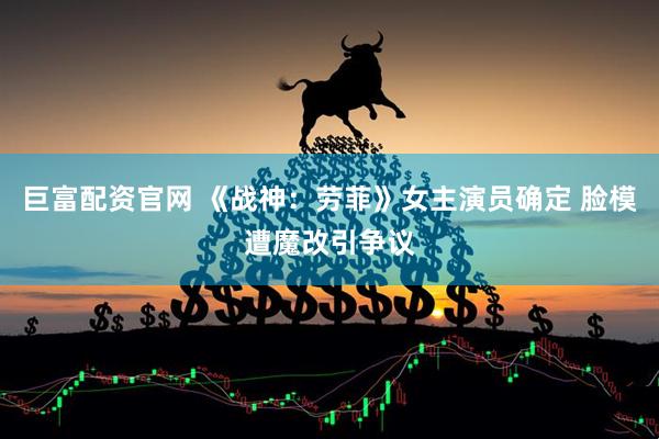 巨富配资官网 《战神：劳菲》女主演员确定 脸模遭魔改引争议