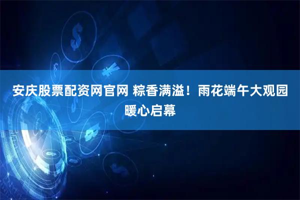 安庆股票配资网官网 粽香满溢!雨花端午大观园暖心启幕