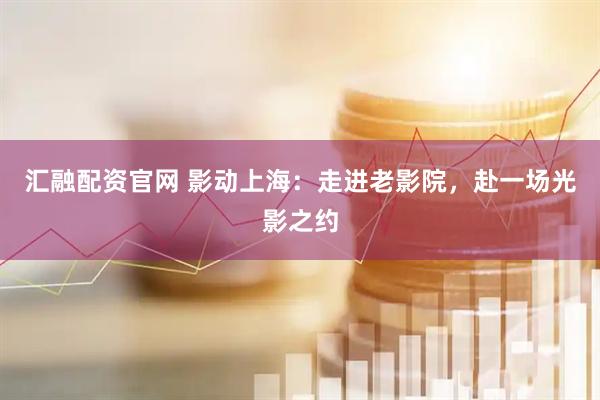 汇融配资官网 影动上海：走进老影院，赴一场光影之约