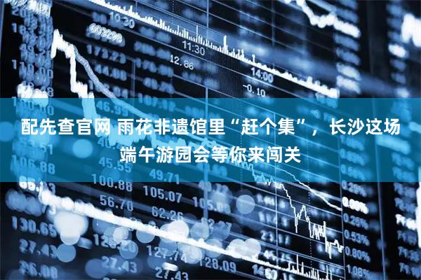 配先查官网 雨花非遗馆里“赶个集”，长沙这场端午游园会等你来闯关