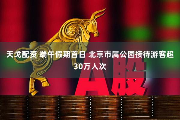 天戈配资 端午假期首日 北京市属公园接待游客超30万人次