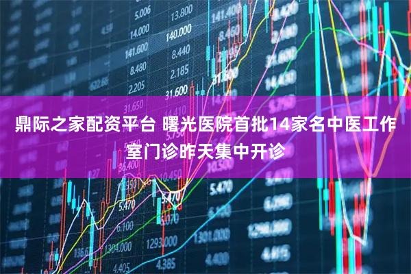鼎际之家配资平台 曙光医院首批14家名中医工作室门诊昨天集中开诊