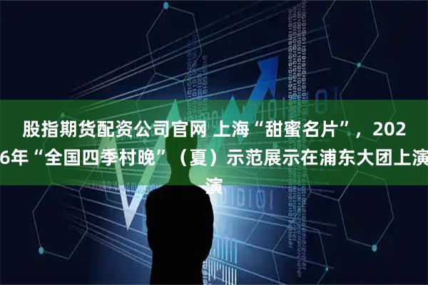 股指期货配资公司官网 上海“甜蜜名片”，2026年“全国四季村晚”（夏）示范展示在浦东大团上演