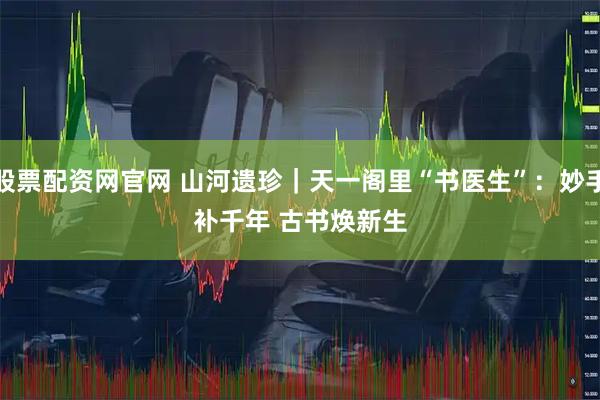 股票配资网官网 山河遗珍｜天一阁里“书医生”：妙手补千年 古书焕新生