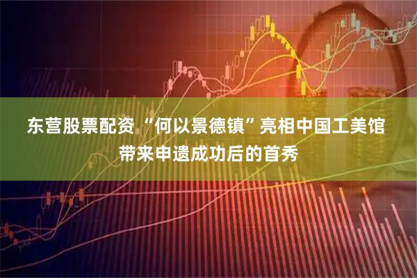 东营股票配资 “何以景德镇”亮相中国工美馆 带来申遗成功后的首秀