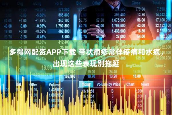 多得网配资APP下载 带状疱疹常伴疼痛和水疱，出现这些表现别拖延
