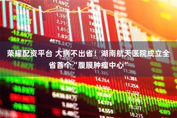 荣耀配资平台 大病不出省！湖南航天医院成立全省首个“腹膜肿瘤中心”