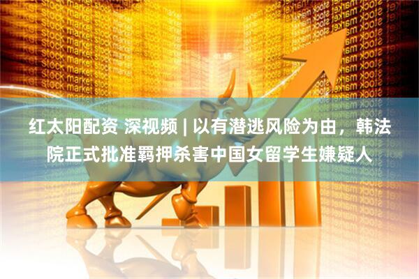 红太阳配资 深视频 | 以有潜逃风险为由，韩法院正式批准羁押杀害中国女留学生嫌疑人