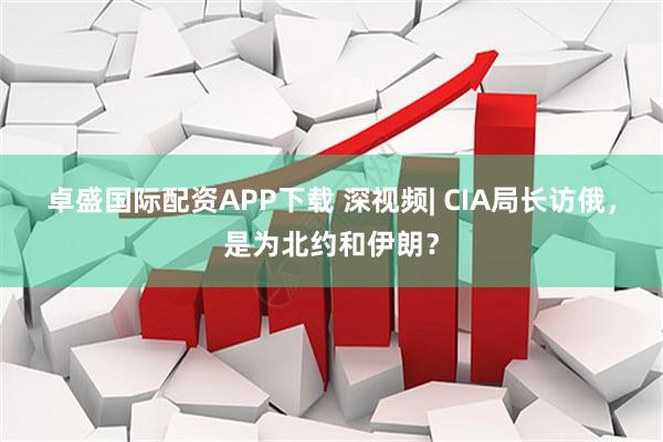 卓盛国际配资APP下载 深视频| CIA局长访俄，是为北约和伊朗？