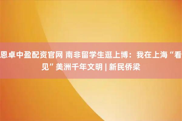 恩卓中盈配资官网 南非留学生逛上博:我在上海“看见”美洲千年文明 | 新民侨梁