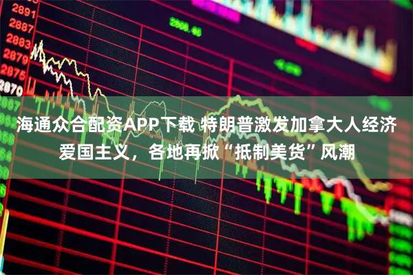 海通众合配资APP下载 特朗普激发加拿大人经济爱国主义，各地再掀“抵制美货”风潮