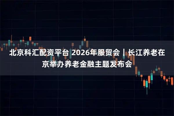 北京科汇配资平台 2026年服贸会｜长江养老在京举办养老金融主题发布会