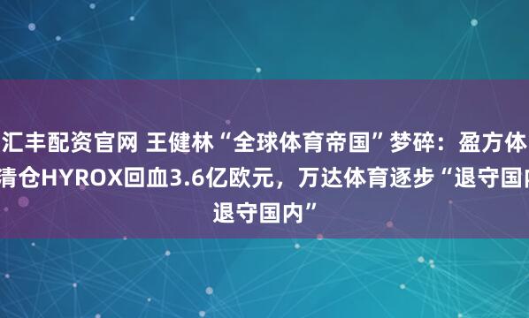 汇丰配资官网 王健林“全球体育帝国”梦碎：盈方体育清仓HYROX回血3.6亿欧元，万达体育逐步“退守国内”