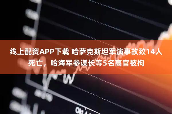 线上配资APP下载 哈萨克斯坦军演事故致14人死亡，哈海军参谋长等5名高官被拘