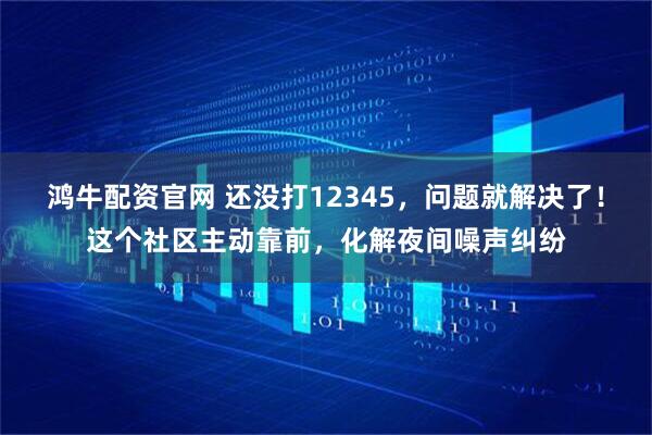 鸿牛配资官网 还没打12345，问题就解决了！这个社区主动靠前，化解夜间噪声纠纷