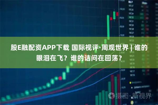 股E融配资APP下载 国际视评·周观世界 | 谁的眼泪在飞？谁的诘问在回荡？